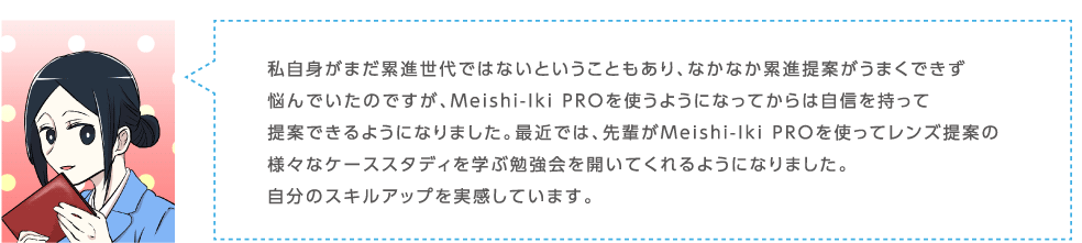 私自身がまだ累進世代ではないということもあり、なかなか累進提案がうまくできず悩んでいたのですが、Meishi-Iki PROを使うようになってからは自信を持って提案できるようになりました。最近では、先輩がMeishi-Iki PROを使ってレンズ提案の様々なケーススタディを学ぶ勉強会を開いてくれるようになりました。自分のスキルアップを実感しています。